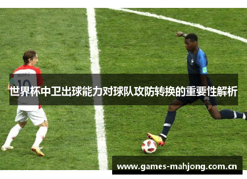 世界杯中卫出球能力对球队攻防转换的重要性解析 世界杯中卫出球能力对球队攻防转换的重要性解析