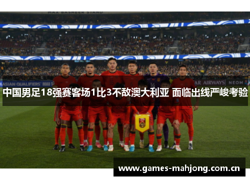 中国男足18强赛客场1比3不敌澳大利亚 面临出线严峻考验 中国男足18强赛客场1比3不敌澳大利亚 面临出线严峻考验