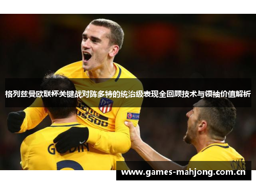 格列兹曼欧联杯关键战对阵多特的统治级表现全回顾技术与领袖价值解析 格列兹曼欧联杯关键战对阵多特的统治级表现全回顾技术与领袖价值解析