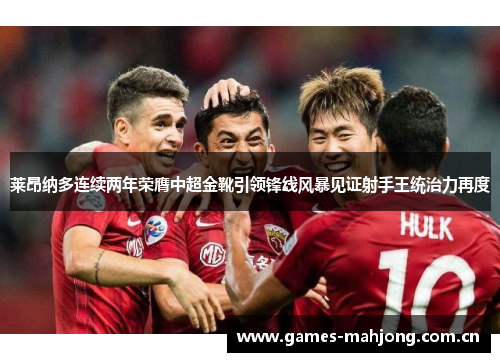 莱昂纳多连续两年荣膺中超金靴引领锋线风暴见证射手王统治力再度 莱昂纳多连续两年荣膺中超金靴引领锋线风暴见证射手王统治力再度
